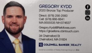 Gregory Kydd, 2020 Bronze Top Producer Direct: (978) 256-2560 Cell: (978) 866-6641 MA: 9555535 NH: 074637 Gregory.Kydd@NeMoves.com https://gksellsne.cbintouch.com 34 Chelmsford St. Chelmsford, MA 01824 Coldwell Banker | Realty